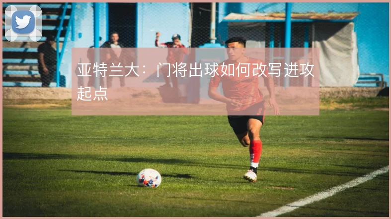 亚特兰大：门将出球如何改写进攻起点