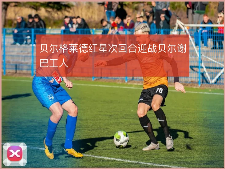 贝尔格莱德红星次回合迎战贝尔谢巴工人