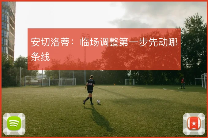 安切洛蒂:临场调整第一步先动哪条线