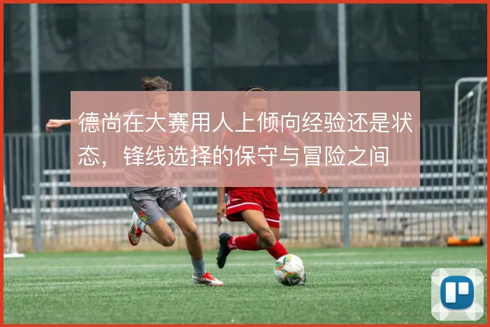 德尚在大赛用人上倾向经验还是状态，锋线选择的保守与冒险之间