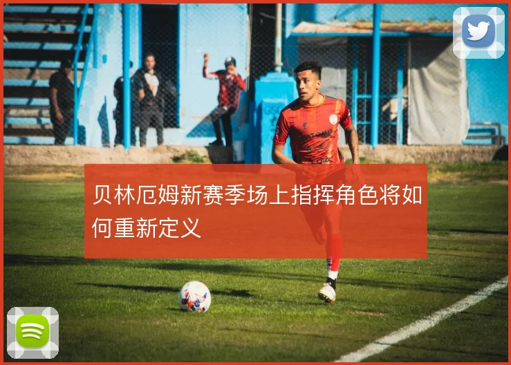 贝林厄姆新赛季场上指挥角色将如何重新定义