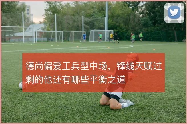 德尚偏爱工兵型中场，锋线天赋过剩的他还有哪些平衡之道